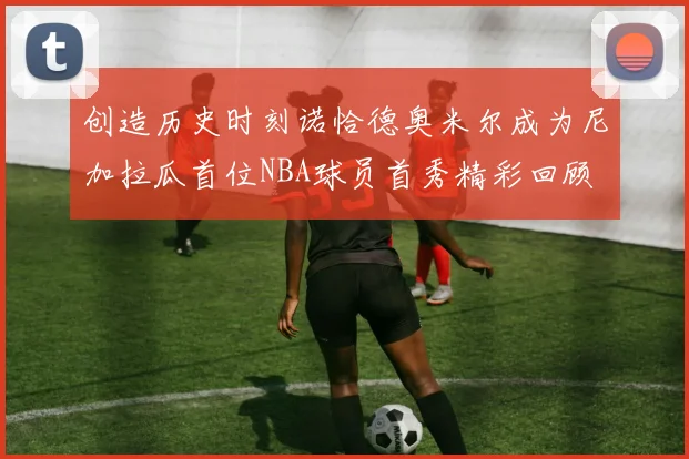 创造历史时刻诺恰德奥米尔成为尼加拉瓜首位NBA球员首秀精彩回顾