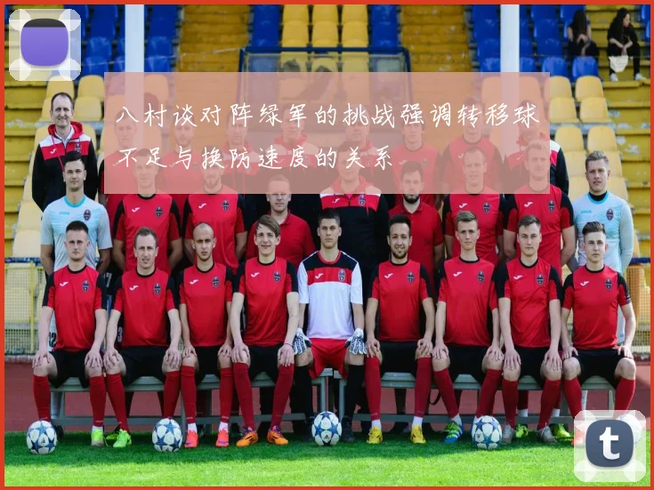 八村谈对阵绿军的挑战强调转移球不足与换防速度的关系