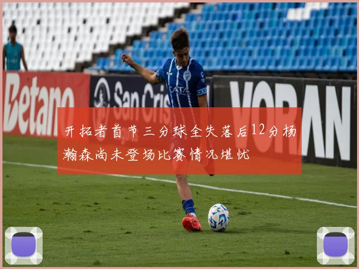 开拓者首节三分球全失落后12分杨瀚森尚未登场比赛情况堪忧