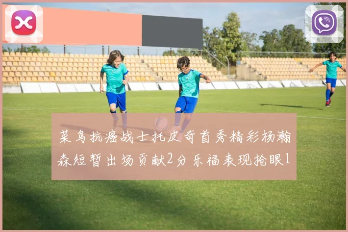菜鸟抗癌战士托皮奇首秀精彩杨瀚森短暂出场贡献2分乐福表现抢眼14分钟斩获11分2助