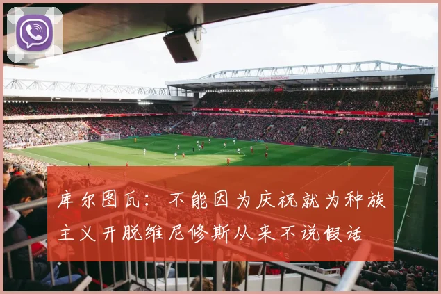 库尔图瓦：不能因为庆祝就为种族主义开脱维尼修斯从来不说假话