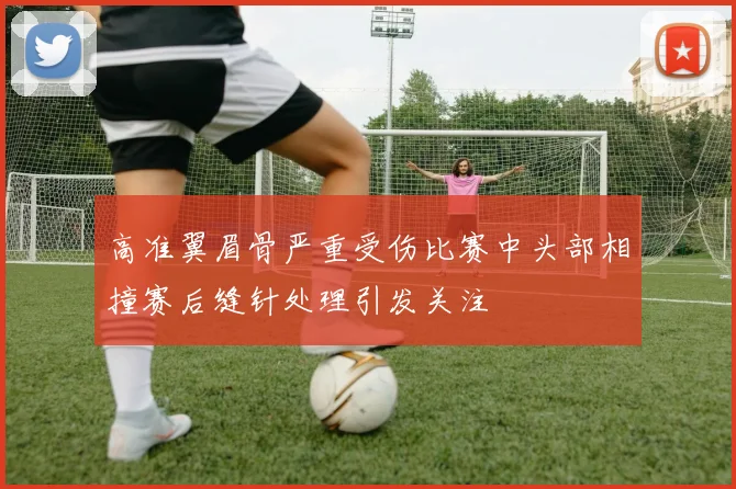 高准翼眉骨严重受伤比赛中头部相撞赛后缝针处理引发关注