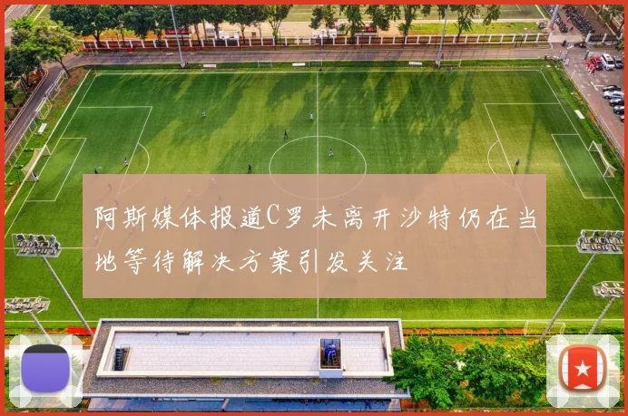 阿斯媒体报道C罗未离开沙特仍在当地等待解决方案引发关注