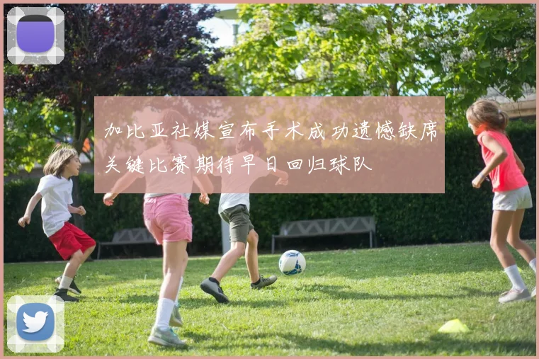 加比亚社媒宣布手术成功遗憾缺席关键比赛期待早日回归球队