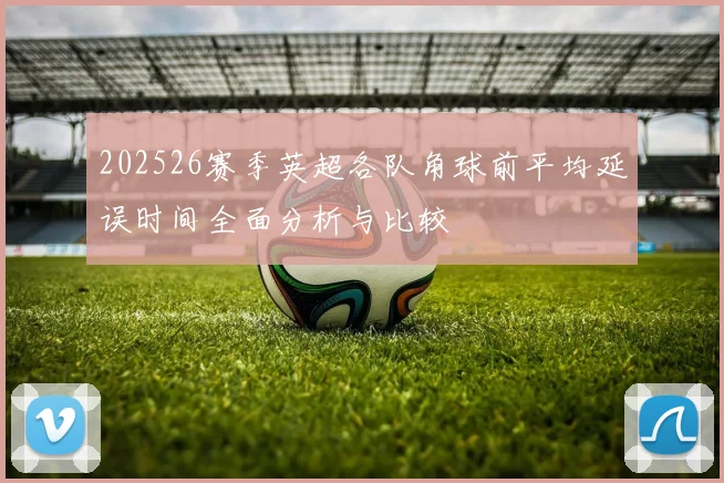 202526赛季英超各队角球前平均延误时间全面分析与比较