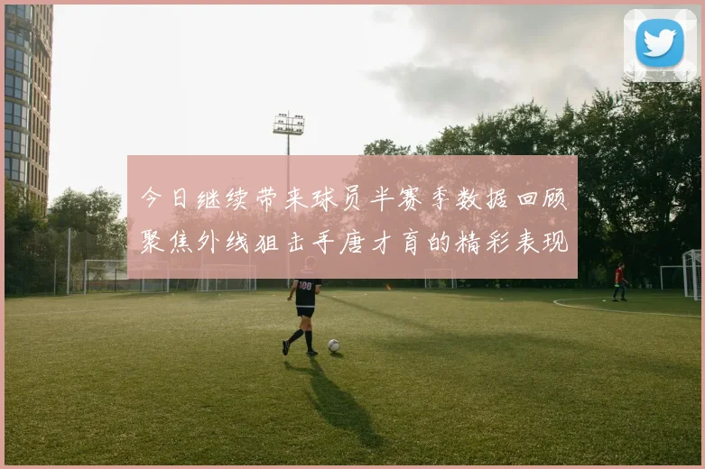 今日继续带来球员半赛季数据回顾聚焦外线狙击手唐才育的精彩表现与成长