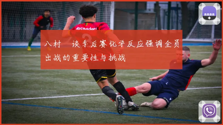 八村塁谈季后赛化学反应强调全员出战的重要性与挑战