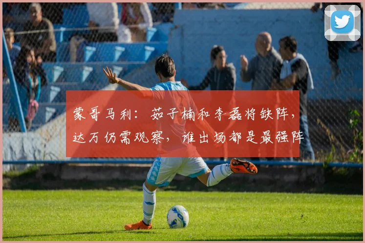蒙哥马利：茹子楠和李磊将缺阵，达万仍需观察，谁出场都是最强阵