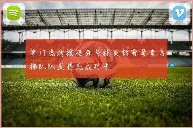 津门虎新援格劳与林良铭曾是皇马梯队队友再见成对手