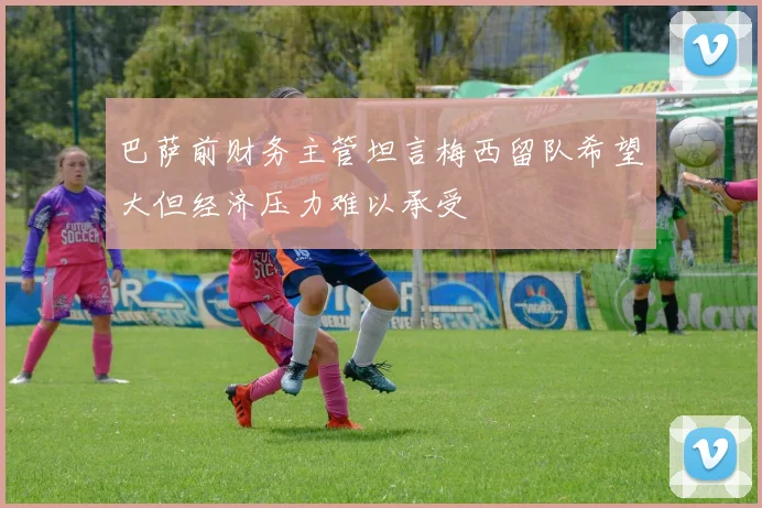 巴萨前财务主管坦言梅西留队希望大但经济压力难以承受